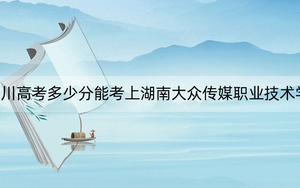 四川高考多少分能考上湖南大众传媒职业技术学院？2024年文科457分 理科投档线452分