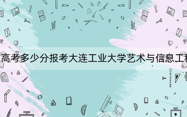 西藏高考多少分报考大连工业大学艺术与信息工程学院？附2022-2024年最低录取分数线