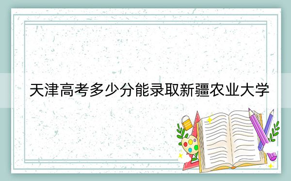 天津高考多少分能录取新疆农业大学？2024年综合投档线489分