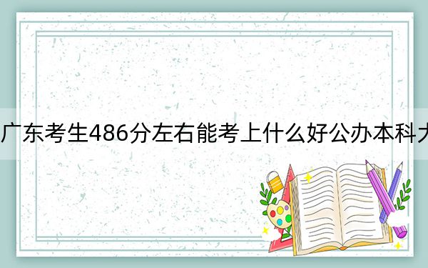 广东考生486分左右能考上什么好公办本科大学？（附带2022-2024年486左右大学名单）