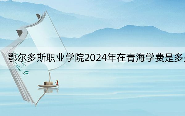 鄂尔多斯职业学院2024年在青海学费是多少?青海考生2025年参考