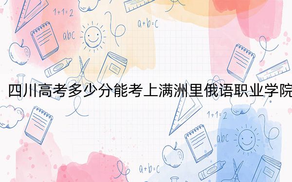 四川高考多少分能考上满洲里俄语职业学院？附2022-2024年最低录取分数线