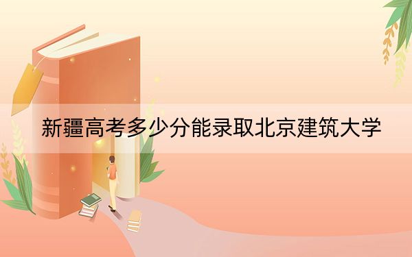 新疆高考多少分能录取北京建筑大学?附2022-2024年最低录取分数线