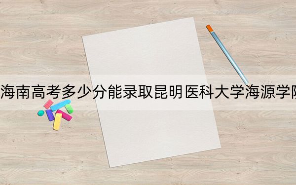 海南高考多少分能录取昆明医科大学海源学院？附2022-2024年最低录取分数线