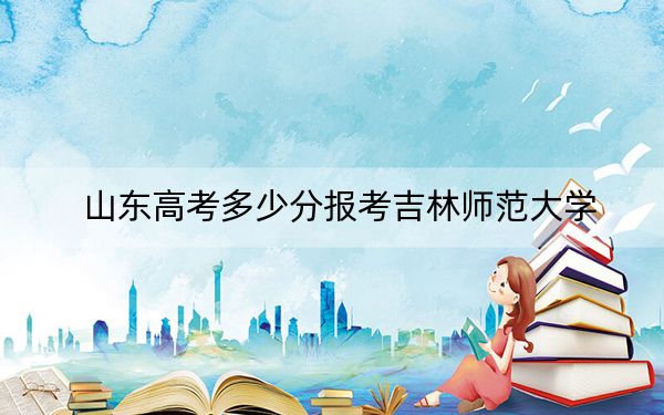 山东高考多少分报考吉林师范大学？2024年综合录取分470分