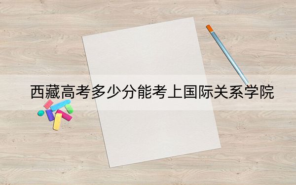 西藏高考多少分能考上国际关系学院？附2022-2024年最低录取分数线