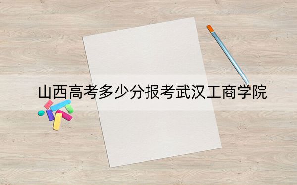 山西高考多少分报考武汉工商学院？附2022-2024年最低录取分数线