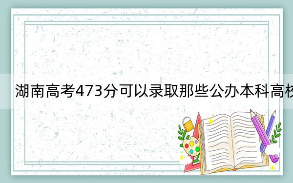 湖南高考473分可以录取那些公办本科高校？（附近三年473分大学录取名单）