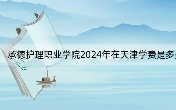 承德护理职业学院2024年在天津学费是多少?天津考生2025年参考