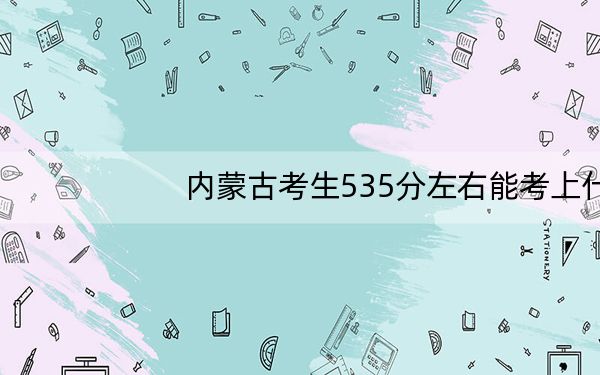 内蒙古考生535分左右能考上什么好公办本科大学?(附带2022-2024年535录取名单)
