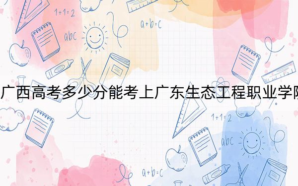 广西高考多少分能考上广东生态工程职业学院?2024年历史类376分 物理类361分