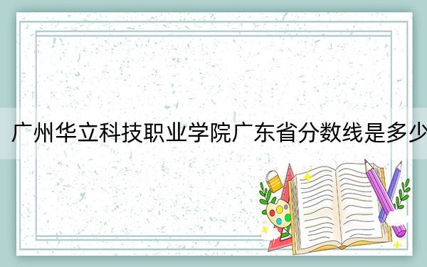广州华立科技职业学院广东省分数线是多少?2025年广东考生参考