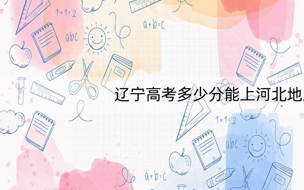 辽宁高考多少分能上河北地质大学?2024年历史类最低512分 物理类最低452分