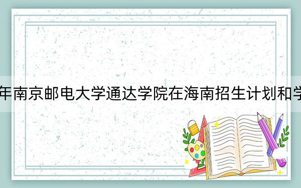 2024年南京邮电大学通达学院在海南招生计划和学费是多少?录取分数线是多少?