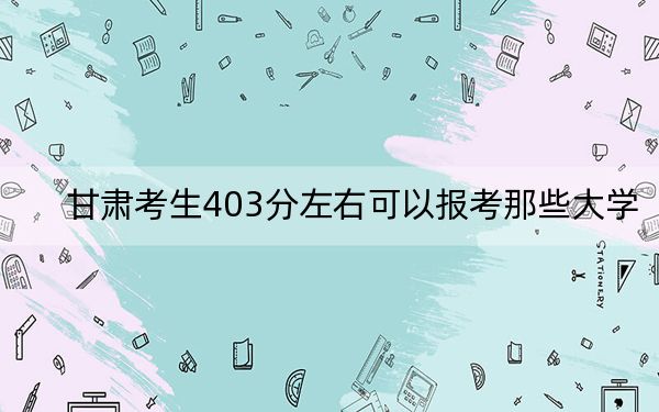 甘肃考生403分左右可以报考那些大学？（附近三年403分大学录取名单）