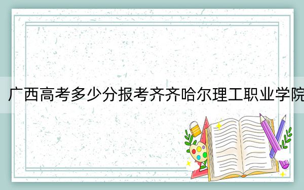 广西高考多少分报考齐齐哈尔理工职业学院？附2022-2024年最低录取分数线