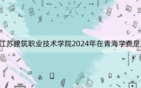 江苏建筑职业技术学院2024年在青海学费是多少?青海考生2025年参考