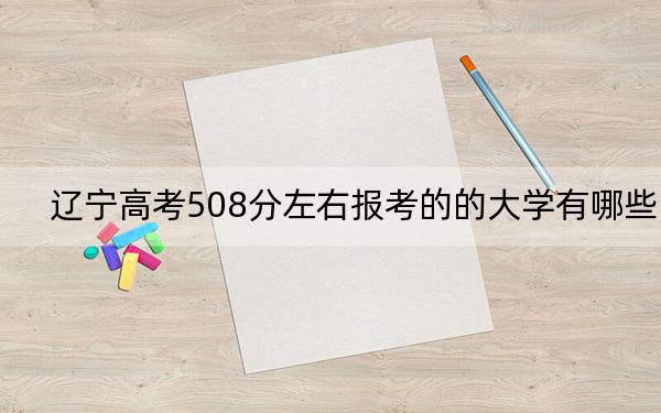 辽宁高考508分左右报考的的大学有哪些？ 2025年高考可以填报25所大学