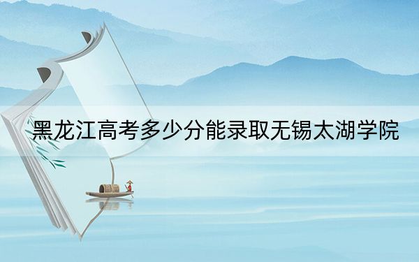 黑龙江高考多少分能录取无锡太湖学院？附2022-2024年最低录取分数线