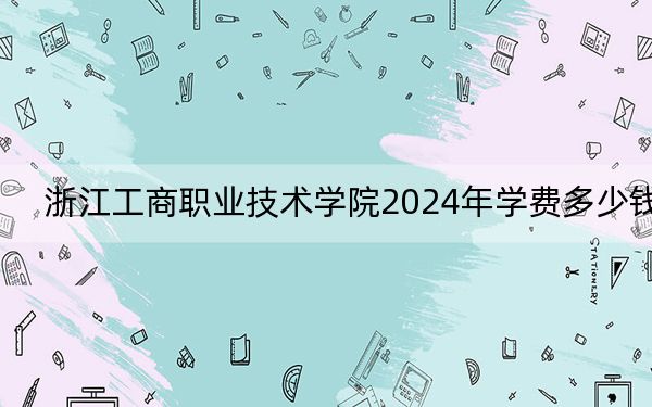 浙江工商职业技术学院2024年学费多少钱?每年6000元到7590元(各专业收费标准)