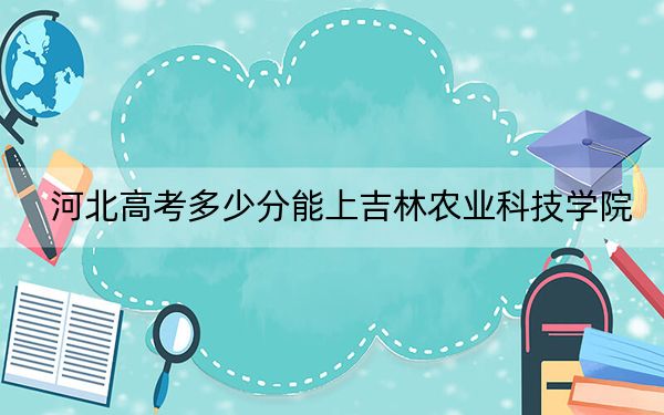 河北高考多少分能上吉林农业科技学院?附2022-2024年最低录取分数线