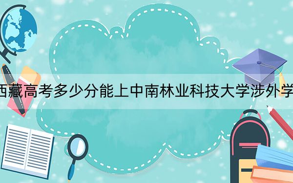 西藏高考多少分能上中南林业科技大学涉外学院？附2022-2024年最低录取分数线