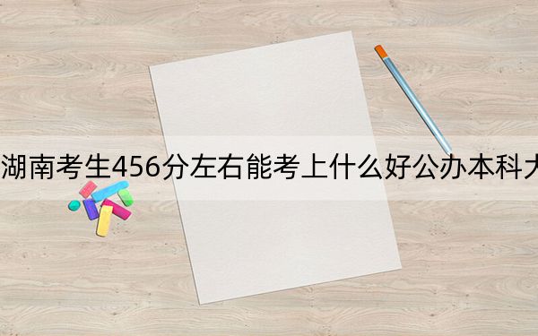 湖南考生456分左右能考上什么好公办本科大学？（附带2022-2024年456录取名单）