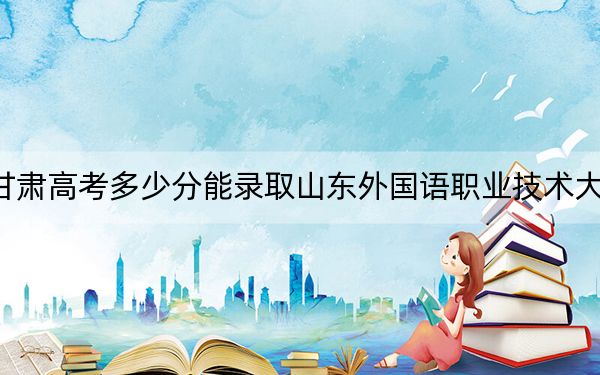 甘肃高考多少分能录取山东外国语职业技术大学？附2022-2024年最低录取分数线