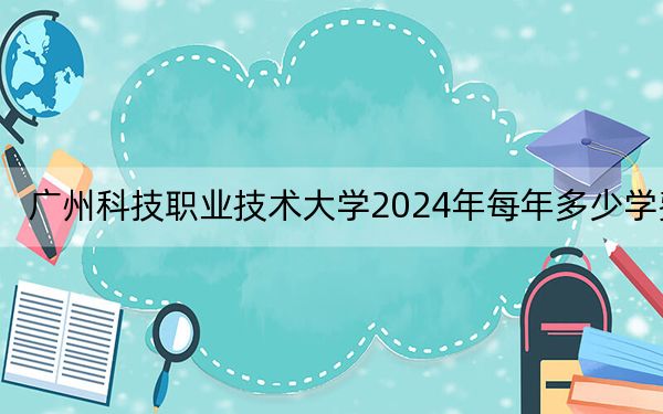 广州科技职业技术大学2024年每年多少学费?每年18000元-22000元(供安徽考生参考)