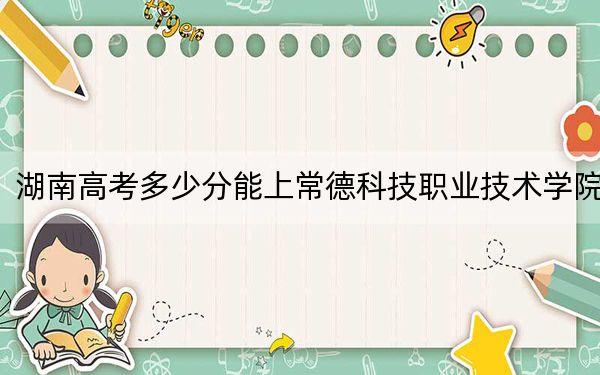 湖南高考多少分能上常德科技职业技术学院？2024年历史类录取分313分 物理类最低344分