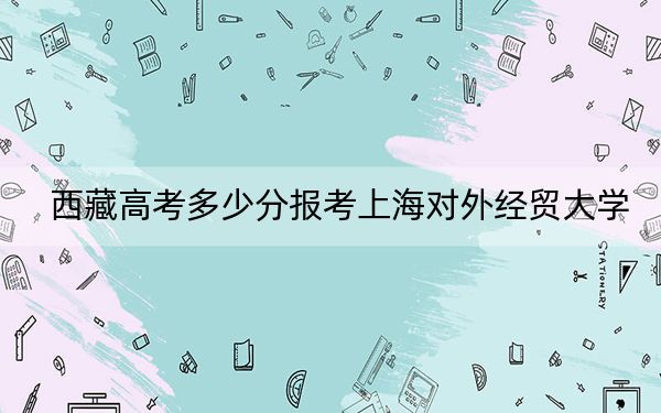 西藏高考多少分报考上海对外经贸大学？附2022-2024年最低录取分数线