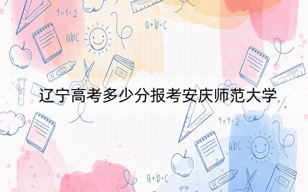 辽宁高考多少分报考安庆师范大学？附2022-2024年最低录取分数线