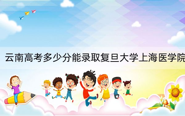 云南高考多少分能录取复旦大学上海医学院？附2022-2024年最低录取分数线