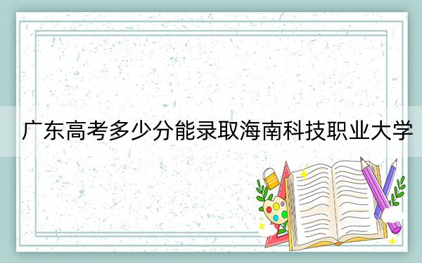 广东高考多少分能录取海南科技职业大学？附2022-2024年最低录取分数线