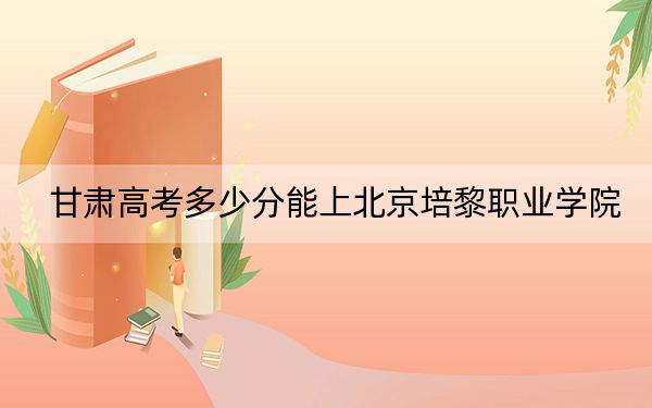 甘肃高考多少分能上北京培黎职业学院？2024年历史类最低358分 物理类投档线268分