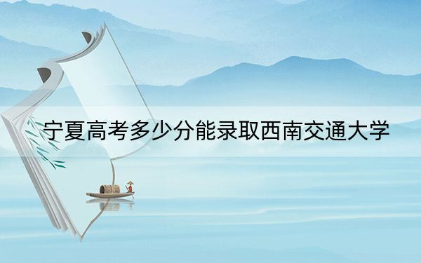 宁夏高考多少分能录取西南交通大学？附2022-2024年院校最低投档线
