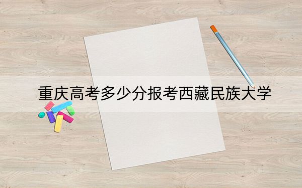 重庆高考多少分报考西藏民族大学？2024年历史类投档线494分 物理类投档线476分