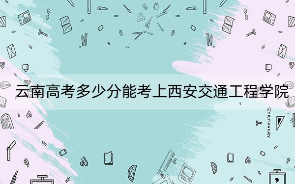 云南高考多少分能考上西安交通工程学院？2024年文科最低484分 理科最低433分