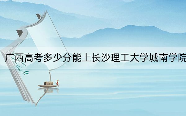 广西高考多少分能上长沙理工大学城南学院？附2022-2024年最低录取分数线