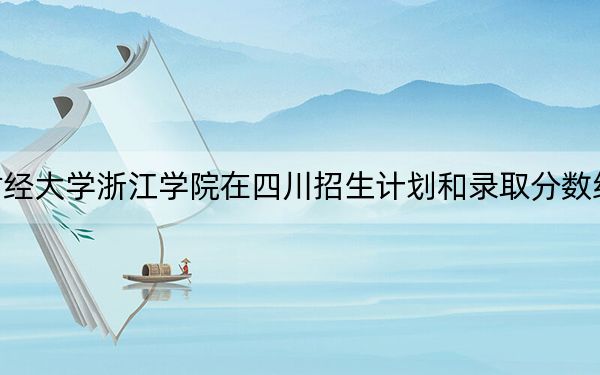 上海财经大学浙江学院在四川招生计划和录取分数线是多少？2025四川考生参考