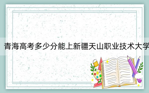 青海高考多少分能上新疆天山职业技术大学？附2022-2024年院校最低投档线