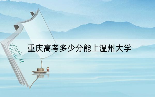 重庆高考多少分能上温州大学？2024年历史类录取分556分 物理类528分