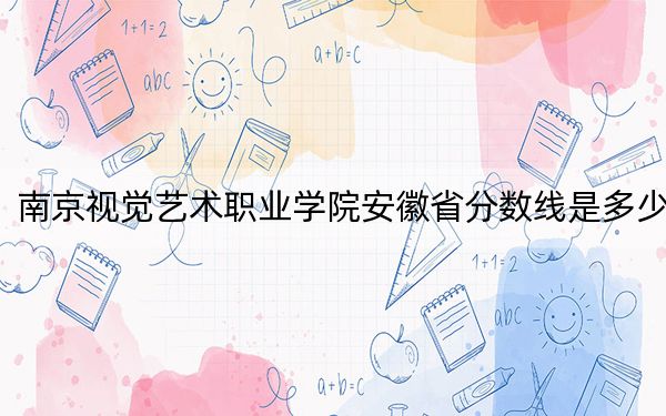 南京视觉艺术职业学院安徽省分数线是多少？2025年安徽考生参考