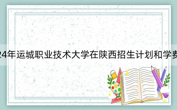 2024年运城职业技术大学在陕西招生计划和学费是多少?录取分数线是多少?