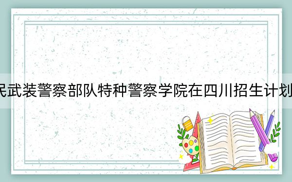 2024年中国人民武装警察部队特种警察学院在四川招生计划和录取分数线是多少?四川考生2025年参考