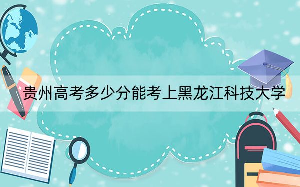 贵州高考多少分能考上黑龙江科技大学？附2022-2024年院校最低投档线
