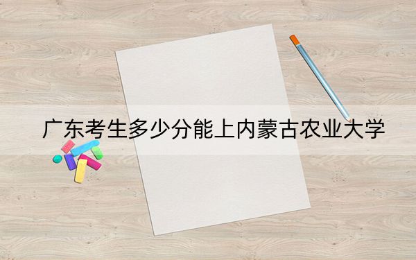 广东考生多少分能上内蒙古农业大学？附近三年最低院校投档线