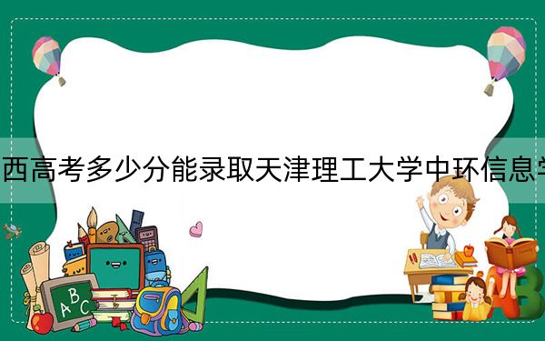 江西高考多少分能录取天津理工大学中环信息学院？附2022-2024年最低录取分数线