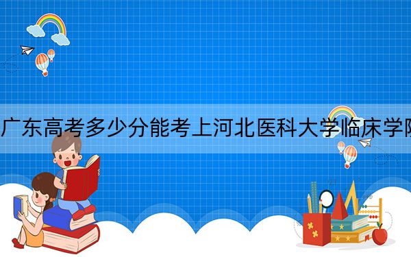 广东高考多少分能考上河北医科大学临床学院？2024年历史类录取分494分 物理类最低492分