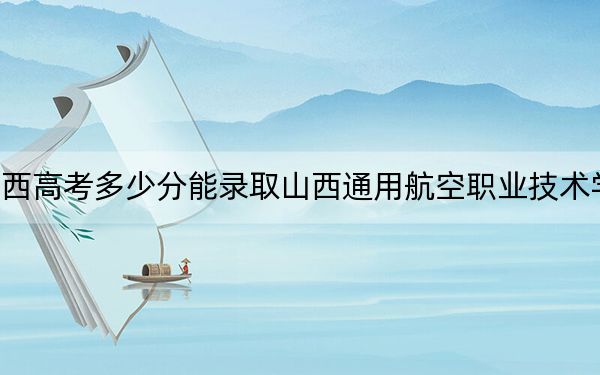 陕西高考多少分能录取山西通用航空职业技术学院？附2022-2024年最低录取分数线
